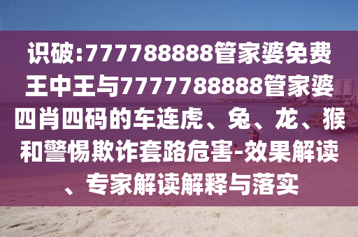 识破:777788888管家婆免费王中王与7777788888管家婆四肖四码的车连虎、兔、龙、猴和警惕欺诈套路危害-效果解读、专家解读解释与落实